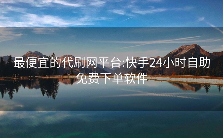 最便宜的代刷网平台:快手24小时自助免费下单软件