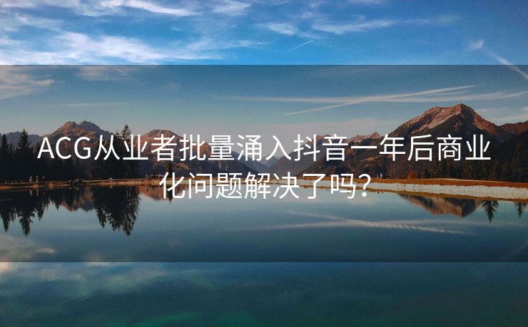 ACG从业者批量涌入抖音一年后商业化问题解决了吗？