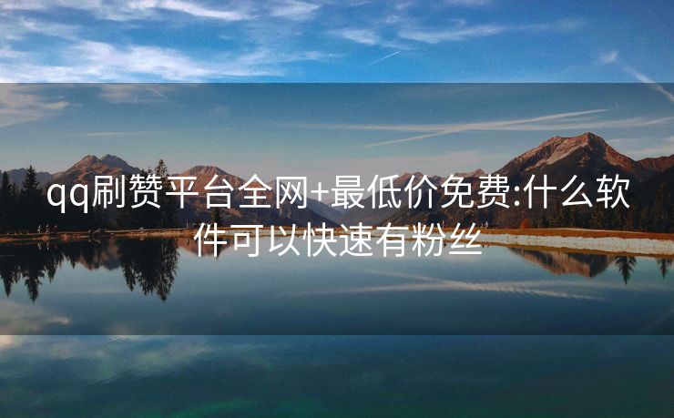 qq刷赞平台全网+最低价免费:什么软件可以快速有粉丝