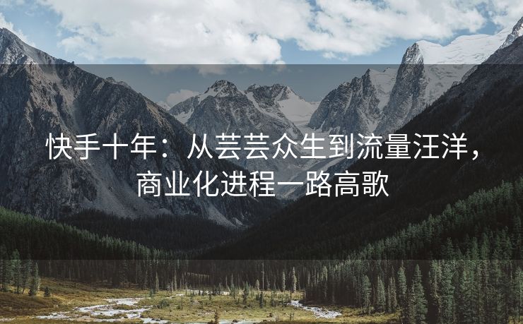 快手十年：从芸芸众生到流量汪洋，商业化进程一路高歌