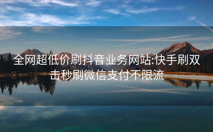 全网超低价刷抖音业务网站:快手刷双击秒刷微信支付不限流