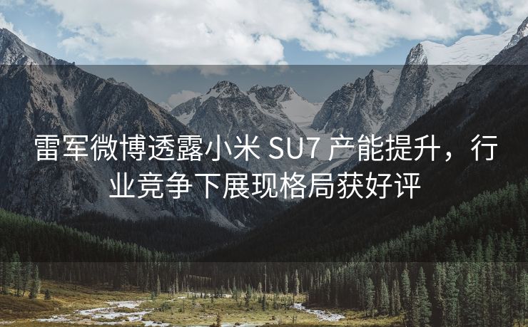 雷军微博透露小米 SU7 产能提升，行业竞争下展现格局获好评