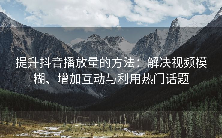 提升抖音播放量的方法：解决视频模糊、增加互动与利用热门话题