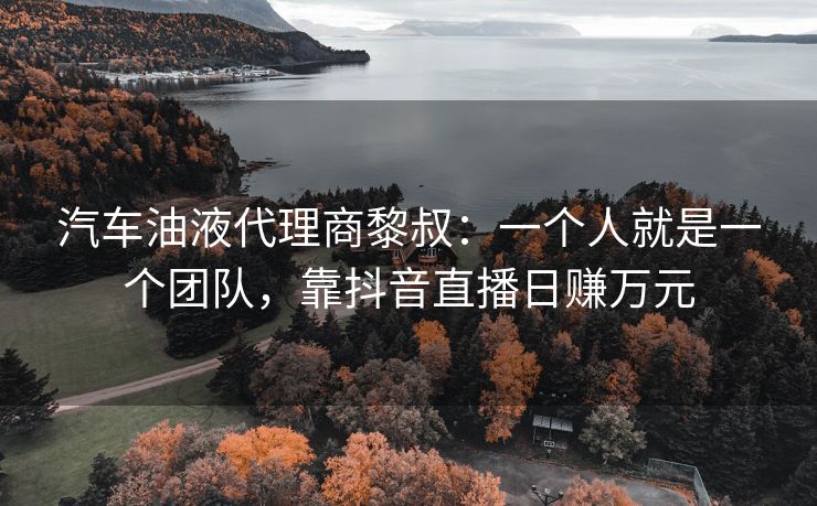 汽车油液代理商黎叔：一个人就是一个团队，靠抖音直播日赚万元