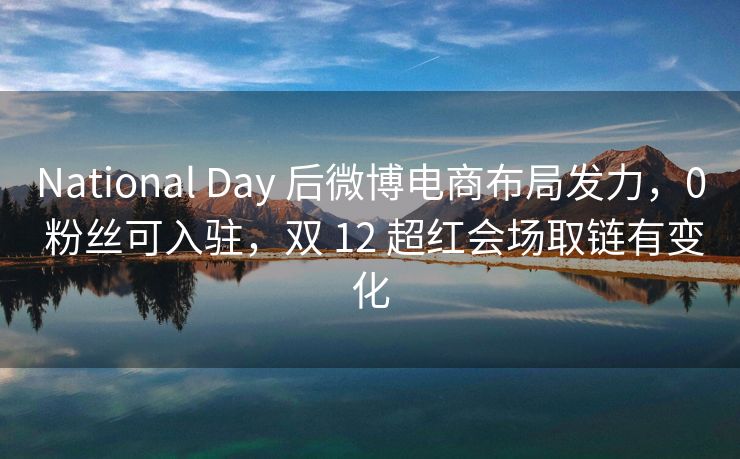 National Day 后微博电商布局发力，0 粉丝可入驻，双 12 超红会场取链有变化
