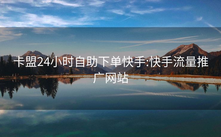 卡盟24小时自助下单快手:快手流量推广网站