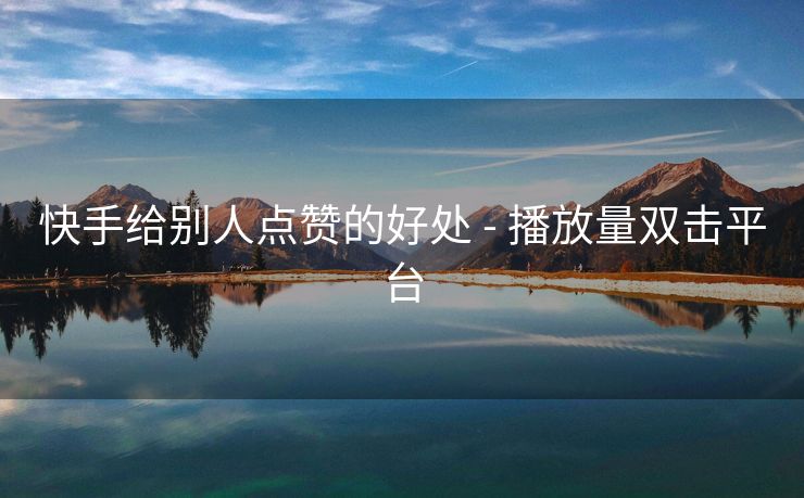 快手给别人点赞的好处 - 播放量双击平台
