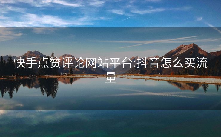 快手点赞评论网站平台:抖音怎么买流量