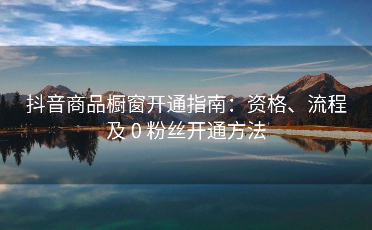 抖音商品橱窗开通指南：资格、流程及 0 粉丝开通方法