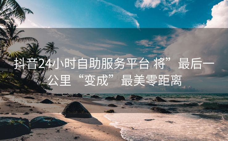 抖音24小时自助服务平台 将”最后一公里“变成”最美零距离