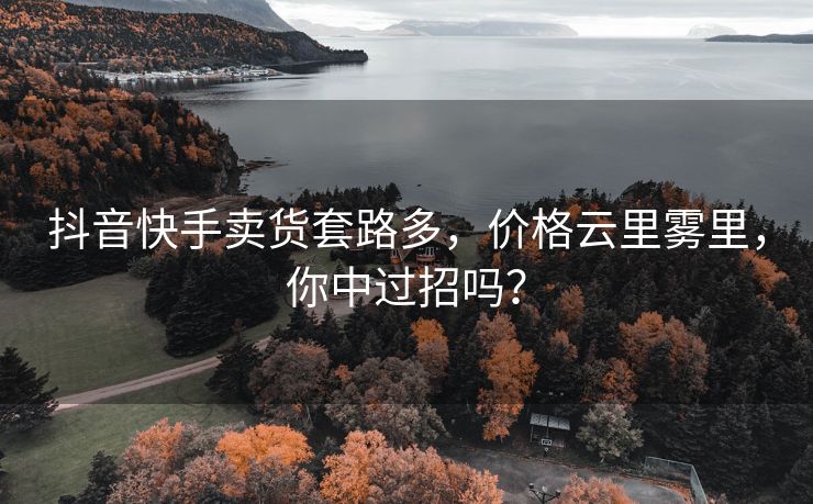 抖音快手卖货套路多，价格云里雾里，你中过招吗？