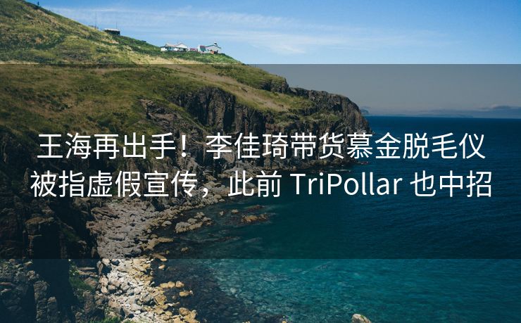王海再出手！李佳琦带货慕金脱毛仪被指虚假宣传，此前 TriPollar 也中招