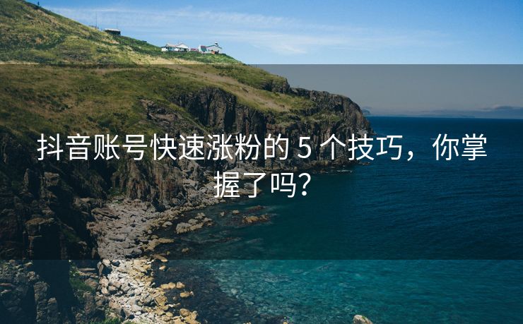 抖音账号快速涨粉的 5 个技巧，你掌握了吗？