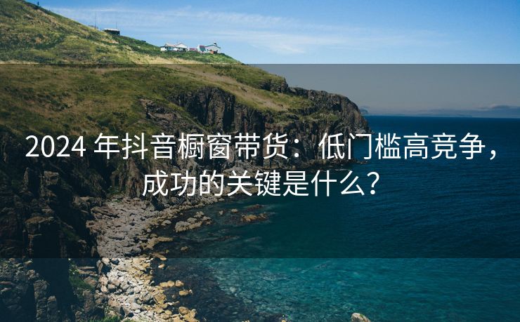 2024 年抖音橱窗带货：低门槛高竞争，成功的关键是什么？