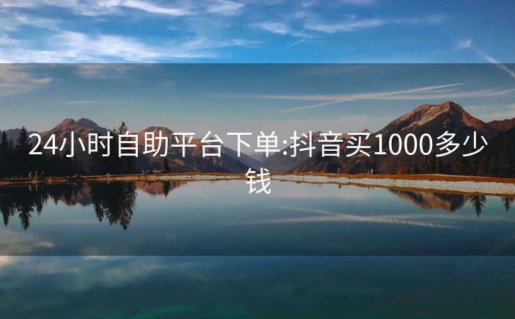 24小时自助平台下单:抖音买1000多少钱