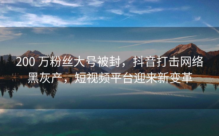 200 万粉丝大号被封，抖音打击网络黑灰产，短视频平台迎来新变革