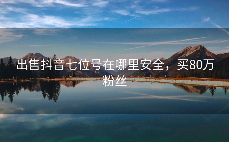 出售抖音七位号在哪里安全，买80万粉丝
