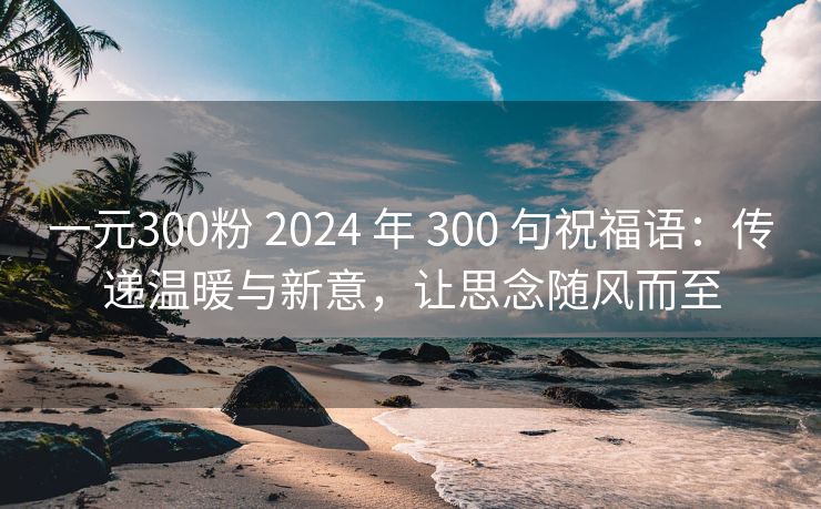 一元300粉 2024 年 300 句祝福语：传递温暖与新意，让思念随风而至