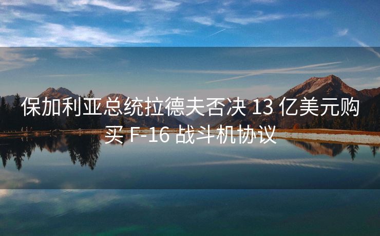 保加利亚总统拉德夫否决 13 亿美元购买 F-16 战斗机协议