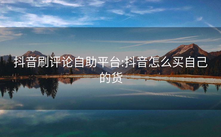 抖音刷评论自助平台:抖音怎么买自己的货