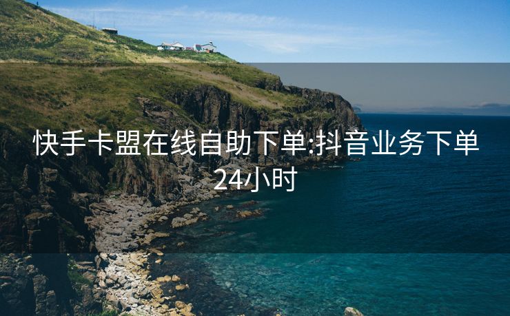 快手卡盟在线自助下单:抖音业务下单24小时