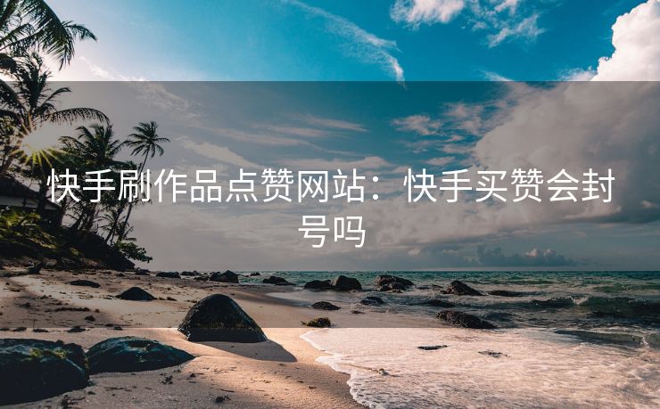 快手刷作品点赞网站：快手买赞会封号吗