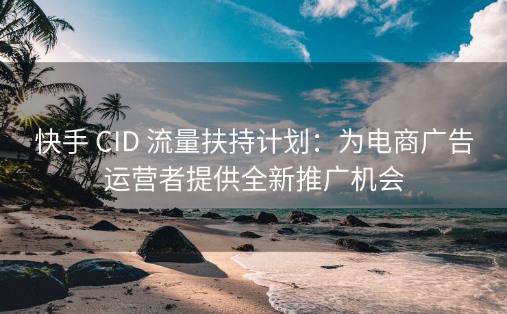 快手 CID 流量扶持计划：为电商广告运营者提供全新推广机会