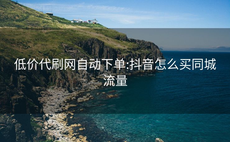低价代刷网自动下单:抖音怎么买同城流量