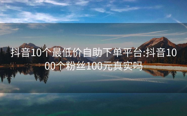 抖音10个最低价自助下单平台:抖音1000个粉丝100元真实吗