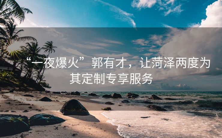 “一夜爆火”郭有才，让菏泽两度为其定制专享服务