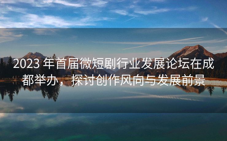 2023 年首届微短剧行业发展论坛在成都举办，探讨创作风向与发展前景