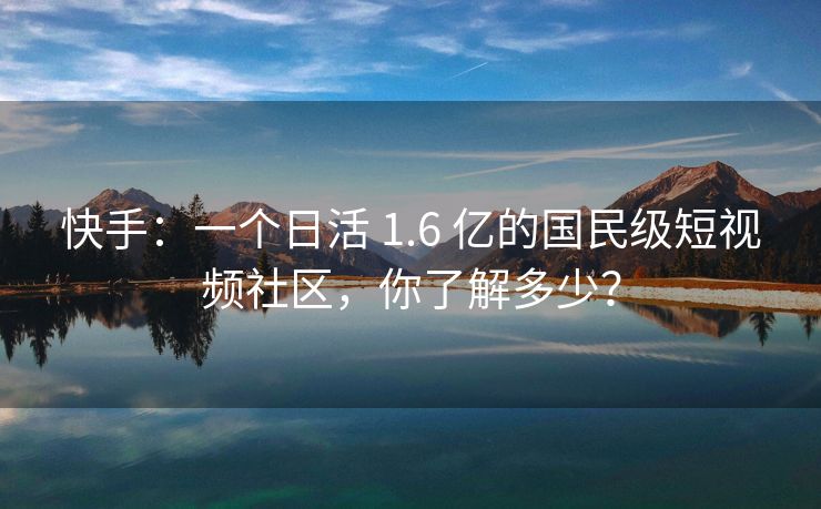 快手：一个日活 1.6 亿的国民级短视频社区，你了解多少？