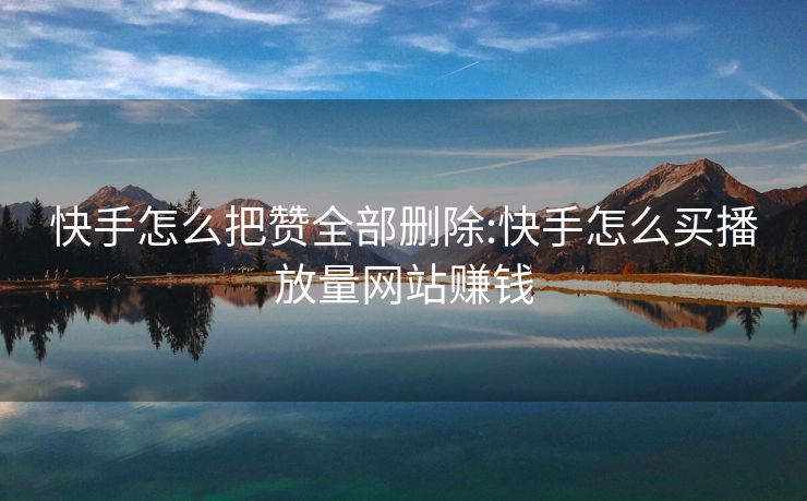 快手怎么把赞全部删除:快手怎么买播放量网站赚钱