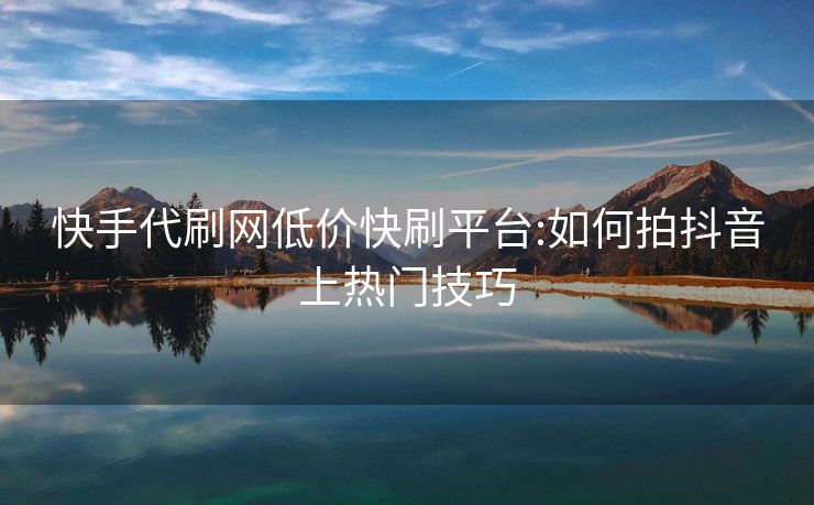 快手代刷网低价快刷平台:如何拍抖音上热门技巧