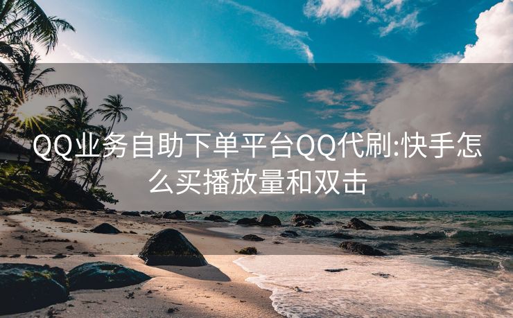 QQ业务自助下单平台QQ代刷:快手怎么买播放量和双击