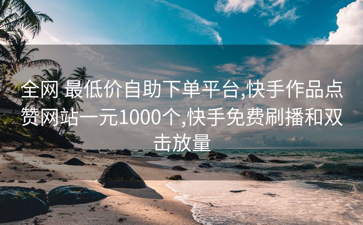 全网 最低价自助下单平台,快手作品点赞网站一元1000个,快手免费刷播和双击放量