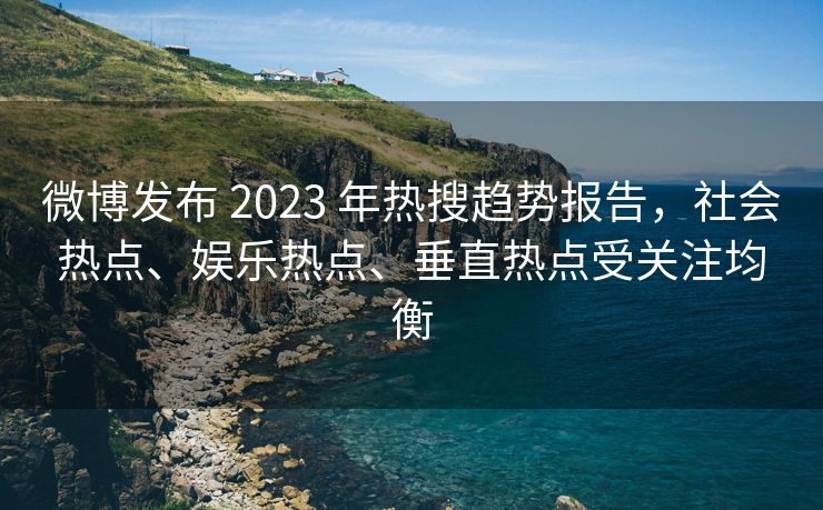 微博发布 2023 年热搜趋势报告，社会热点、娱乐热点、垂直热点受关注均衡