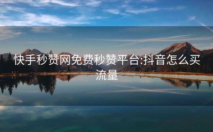 快手秒赞网免费秒赞平台:抖音怎么买流量