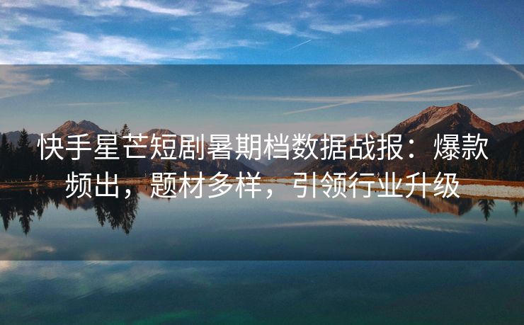 快手星芒短剧暑期档数据战报：爆款频出，题材多样，引领行业升级