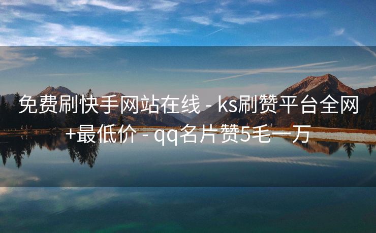 免费刷快手网站在线 - ks刷赞平台全网+最低价 - qq名片赞5毛一万