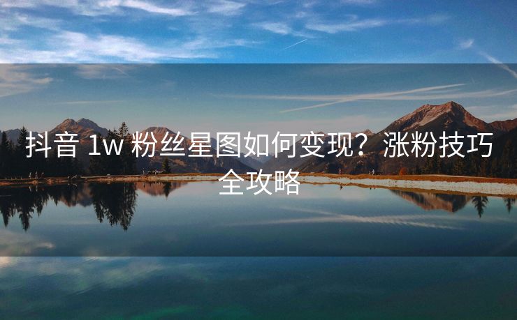 抖音 1w 粉丝星图如何变现？涨粉技巧全攻略