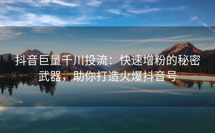 抖音巨量千川投流：快速增粉的秘密武器，助你打造火爆抖音号