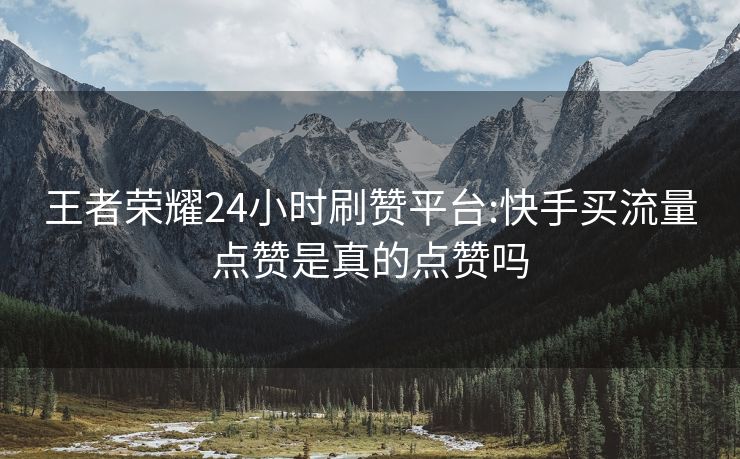 王者荣耀24小时刷赞平台:快手买流量点赞是真的点赞吗