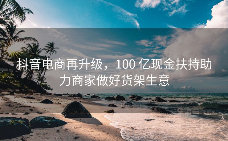 抖音电商再升级，100 亿现金扶持助力商家做好货架生意