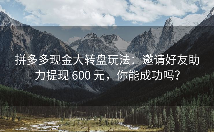拼多多现金大转盘玩法：邀请好友助力提现 600 元，你能成功吗？