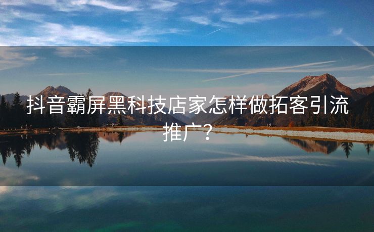 抖音霸屏黑科技店家怎样做拓客引流推广？