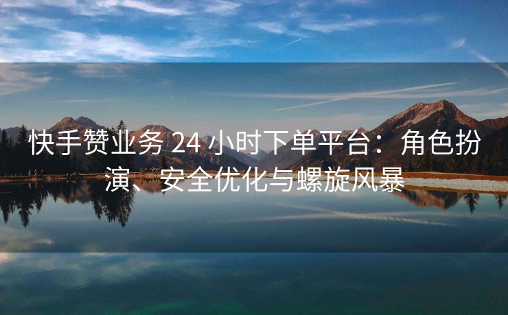 快手赞业务 24 小时下单平台：角色扮演、安全优化与螺旋风暴