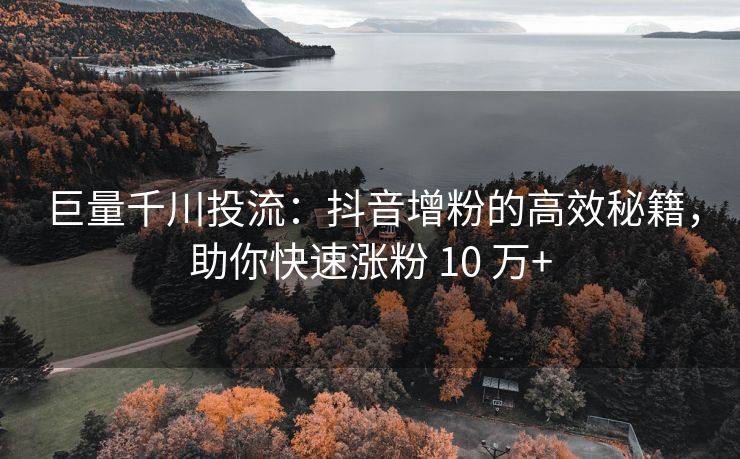 巨量千川投流：抖音增粉的高效秘籍，助你快速涨粉 10 万+