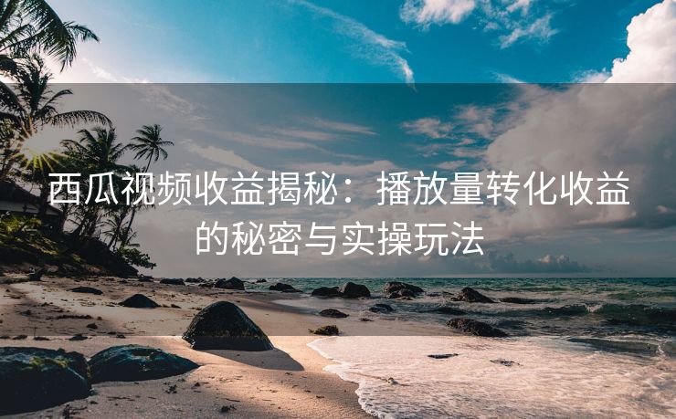 西瓜视频收益揭秘：播放量转化收益的秘密与实操玩法