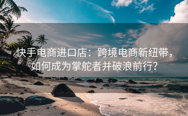 快手电商进口店：跨境电商新纽带，如何成为掌舵者并破浪前行？
